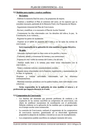 PLAN DE CONVIVENCIA – II.4.

5.2 Medidas para regular y resolver conflictos:
-

De Centro:

. Elaborar la memoria final de curso y las propuestas de mejora.
. Analizar y modificar el Plan al comienzo del curso, en los aspectos que se
considere necesario, partiendo de la Memoria Final y las Propuestas de Mejora.
. Seguimiento trimestral del Plan de Convivencia.
. Revisar y modificar, si es necesario el Plan de Acción Tutorial.
. Conmemorar los días relacionados con: los derechos del niño-a, la paz, la
Constitución, la no violencia,…
. Registrar los partes de incidencias.
. Exponer en el tablón de anuncios del Centro y en las aulas las normas de
convivencia.
Será responsable de la aplicación de estas medidas el equipo Directivo.
-

De aula:

. Adecuada vigilancia tanto en clase como en los pasillos y recreos.
. Comentar, debatir y consensuar las normas y sus correcciones.
. Exponer en sitio visible las normas del Centro y las del aula.
. Dedicar media hora a la semana para tratar temas relacionados con la
convivencia.
. Tratar y comentar noticias y acontecimientos sociales.
. Repartir tareas relacionadas con la limpieza, organización y mantenimiento de
la clase, la vigilancia, …
.Proponer y realizar
conmemoraciones.

actividades

relacionadas

con

las

diferentes

. Mantener reuniones periódicas con los padres/madres, tanto individuales como
colectivas.
Serán responsables de la aplicación de estas medidas el tutor-a y el
profesorado que imparta docencia en el aula.
5.3 Compromisos de Convivencia:
-

Las familias del alumnado que presente problemas de conducta y de
aceptación de las normas suscribirá un compromiso de convivencia, con
objeto de establecer mecanismos de coordinación con el profesorado.
Deberán colaborar en la aplicación de las medidas que se propongan tanto
en el tiempo escolar como extraescolar.

-

La comisión de Convivencia, realizará el seguimiento de los compromisos
de convivencia suscritos, garantizando así su efectividad. Igualmente
propondrá la adopción de medidas e iniciativas en caso de incumplimiento.

-

Los compromisos podrán suscribirse en cualquier momento del curso.

PLAN DE CENTRO- CEIP CIUDAD DE BELDA -CUEVAS DE SAN MARCOS - 2013-14Página 30

 