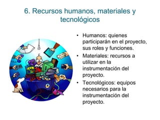 6. Recursos humanos, materiales y 
tecnológicos 
• Humanos: quienes 
participarán en el proyecto, 
sus roles y funciones. 
• Materiales: recursos a 
utilizar en la 
instrumentación del 
proyecto. 
• Tecnológicos: equipos 
necesarios para la 
instrumentación del 
proyecto. 
 