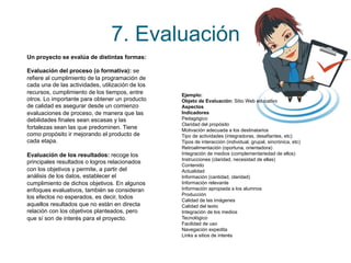 7. Evaluación 
Ejemplo: 
Objeto de Evaluación: Sitio Web educativo 
Aspectos 
Indicadores 
Pedagógico 
Claridad del propósito 
Motivación adecuada a los destinatarios 
Tipo de actividades (integradoras, desafiantes, etc) 
Tipos de interacción (individual, grupal, sincrónica, etc) 
Retroalimentación (oportuna, orientadora) 
Integración de medios (complementariedad de ellos) 
Instrucciones (claridad, necesidad de ellas) 
Contenido 
Actualidad 
Información (cantidad, claridad) 
Información relevante 
Información apropiada a los alumnos 
Producción 
Calidad de las imágenes 
Calidad del texto 
Integración de los medios 
Tecnológico 
Facilidad de uso 
Navegación expedita 
Links a sitios de interés 
Un proyecto se evalúa de distintas formas: 
Evaluación del proceso (o formativa): se 
refiere al cumplimiento de la programación de 
cada una de las actividades, utilización de los 
recursos, cumplimiento de los tiempos, entre 
otros. Lo importante para obtener un producto 
de calidad es asegurar desde un comienzo 
evaluaciones de proceso, de manera que las 
debilidades finales sean escasas y las 
fortalezas sean las que predominen. Tiene 
como propósito ir mejorando el producto de 
cada etapa. 
Evaluación de los resultados: recoge los 
principales resultados o logros relacionados 
con los objetivos y permite, a partir del 
análisis de los datos, establecer el 
cumplimiento de dichos objetivos. En algunos 
enfoques evaluativos, también se consideran 
los efectos no esperados, es decir, todos 
aquellos resultados que no están en directa 
relación con los objetivos planteados, pero 
que sí son de interés para el proyecto. 
 