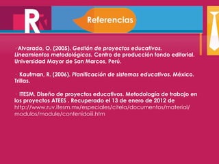 · Alvarado, O. (2005). Gestión de proyectos educativos. 
Lineamientos metodológicos. Centro de producción fondo editorial. 
Universidad Mayor de San Marcos, Perú. 
· Kaufman, R. (2006). Planificación de sistemas educativos. México. 
Trillas. 
· ITESM. Diseño de proyectos educativos. Metodología de trabajo en 
los proyectos ATEES . Recuperado el 13 de enero de 2012 de 
http://www.ruv.itesm.mx/especiales/citela/documentos/material/ 
modulos/module/contenidoiii.htm 
 