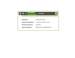 Colaborador: Elsa Martínez Olmedo. 
Nombre de la Asignatura: Seminario de Proyecto Terminal. 
Área del Conocimiento: Pendiente 
Programa Académico Maestría en Tecnología Educativa. 
