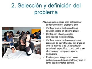 2. Selección y definición del 
problema 
Algunas sugerencias para seleccionar 
correctamente el problema son: 
ü Verificar que el problema tenga 
solución viable en el corto plazo. 
ü Contar con el apoyo de las 
autoridades institucionales. 
ü Verificar que el problema aporte al 
progreso de la institución, del grupo al 
que se atiende o de una población 
estudiantil específica, como podría ser 
alumnos con rezago en alguna 
asignatura. 
ü Revisar para asegurarse que el 
problema está bien delimitado y que el 
tema sea de interés común. 
 