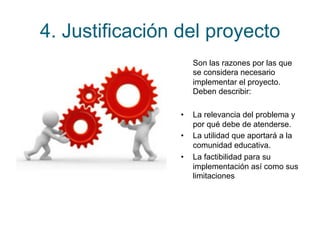 4. Justificación del proyecto 
Son las razones por las que 
se considera necesario 
implementar el proyecto. 
Deben describir: 
• La relevancia del problema y 
por qué debe de atenderse. 
• La utilidad que aportará a la 
comunidad educativa. 
• La factibilidad para su 
implementación así como sus 
limitaciones 
 