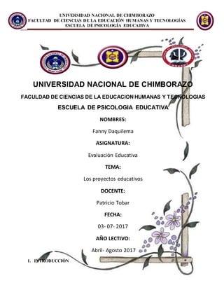 UNIVERSIDAD NACIONAL DE CHIMBORAZO
FACULTAD DE CIENCIAS DE LA EDUCACIÓN HUMANAS Y TECNOLOGÍAS
ESCUELA DE PSICOLOGÍA EDUCATIVA
UNIVERSIDAD NACIONAL DE CHIMBORAZO
FACULDAD DE CIENCIAS DE LA EDUCACION HUMANAS Y TECNOLOGIAS
ESCUELA DE PSICOLOGIA EDUCATIVA
NOMBRES:
Fanny Daquilema
ASIGNATURA:
Evaluación Educativa
TEMA:
Los proyectos educativos
DOCENTE:
Patricio Tobar
FECHA:
03- 07- 2017
AÑO LECTIVO:
Abril- Agosto 2017
1. INTRODUCCIÓN
 