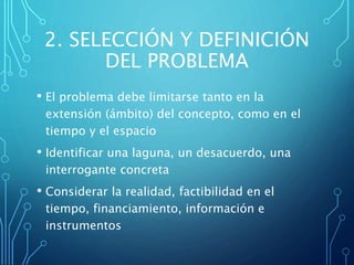2. SELECCIÓN Y DEFINICIÓN
DEL PROBLEMA
• El problema debe limitarse tanto en la
extensión (ámbito) del concepto, como en el
tiempo y el espacio
• Identificar una laguna, un desacuerdo, una
interrogante concreta
• Considerar la realidad, factibilidad en el
tiempo, financiamiento, información e
instrumentos
 