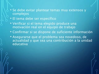 • Se debe evitar plantear temas muy extensos y
complejos
• El tema debe ser específico
• Verificar si el tema elegido produce una
motivación real en el equipo de trabajo
• Confirmar si se dispone de suficiente información
• Asegurarse que el problema sea novedoso, de
actualidad y que sea una contribución a la unidad
educativa
 