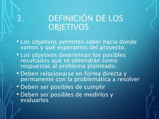 3. DEFINICIÓN DE LOS
OBJETIVOS
• Los objetivos permiten saber hacia donde
vamos y qué esperamos del proyecto.
• Los objetivos determinan los posibles
resultados que se obtendrán como
respuestas al problema planteado.
• Deben relacionarse en forma directa y
permanente con la problemática a resolver
• Deben ser posibles de cumplir
• Deben ser posibles de medirlos y
evaluarlos
 