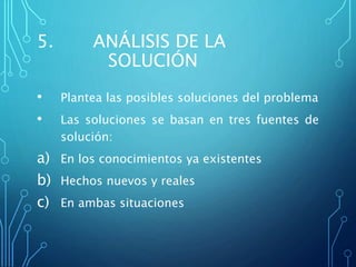 5. ANÁLISIS DE LA
SOLUCIÓN
• Plantea las posibles soluciones del problema
• Las soluciones se basan en tres fuentes de
solución:
a) En los conocimientos ya existentes
b) Hechos nuevos y reales
c) En ambas situaciones
 