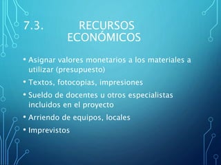 7.3. RECURSOS
ECONÓMICOS
• Asignar valores monetarios a los materiales a
utilizar (presupuesto)
• Textos, fotocopias, impresiones
• Sueldo de docentes u otros especialistas
incluidos en el proyecto
• Arriendo de equipos, locales
• Imprevistos
 