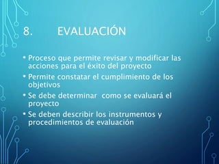 8. EVALUACIÓN
• Proceso que permite revisar y modificar las
acciones para el éxito del proyecto
• Permite constatar el cumplimiento de los
objetivos
• Se debe determinar como se evaluará el
proyecto
• Se deben describir los instrumentos y
procedimientos de evaluación
 