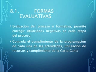 8.1. FORMAS
EVALUATIVAS
• Evaluación del proceso o formativa, permite
corregir situaciones negativas en cada etapa
del proceso
• Controla el cumplimiento de la programación
de cada una de las actividades, utilización de
recursos y cumplimiento de la Carta Gantt
 