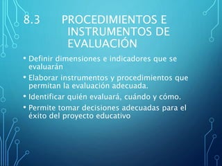 8.3 PROCEDIMIENTOS E
INSTRUMENTOS DE
EVALUACIÓN
• Definir dimensiones e indicadores que se
evaluarán
• Elaborar instrumentos y procedimientos que
permitan la evaluación adecuada.
• Identificar quién evaluará, cuándo y cómo.
• Permite tomar decisiones adecuadas para el
éxito del proyecto educativo
 