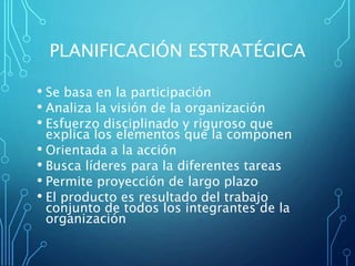 PLANIFICACIÓN ESTRATÉGICA
• Se basa en la participación
• Analiza la visión de la organización
• Esfuerzo disciplinado y riguroso que
explica los elementos que la componen
• Orientada a la acción
• Busca líderes para la diferentes tareas
• Permite proyección de largo plazo
• El producto es resultado del trabajo
conjunto de todos los integrantes de la
organización
 
