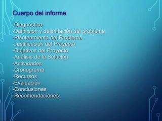 Cuerpo del informe
-Diagnóstico
-Definición y delimitación del problema
-Planteamiento del Problema
-Justificación del Proyecto
-Objetivos del Proyecto
-Análisis de la Solución
-Actividades
-Cronograma
-Recursos
-Evaluación
-Conclusiones
-Recomendaciones
 