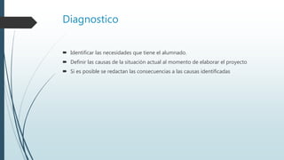 Diagnostico
 Identificar las necesidades que tiene el alumnado.
 Definir las causas de la situación actual al momento de elaborar el proyecto
 Si es posible se redactan las consecuencias a las causas identificadas
 