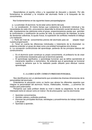 CEIP LEONARDO DA VINCI
MÓSTOLES
14
Desarrollamos el espíritu crítico y la capacidad de discusión y decisión. Por ello
fomentamos la actividad y la iniciativa del alumnado frente a la búsqueda de los
conocimientos.
Nos fundamentamos en las siguientes bases psicopedagógicas:
a.- La actividad. El alumno/a ha de estar activo dentro del aula.
b.- La socialización. Al mismo tiempo que cuidaremos la dimensión individual y las
necesidades de cada niño, procuraremos desarrollar la dimensión social del alumno. Para
ello, impulsaremos las relaciones entre el grupo, proporcionaremos pautas que permitan
la confrontación y modificación de puntos de vista, la coordinación de intereses, la toma
de decisiones colectivas, la ayuda mutua, la superación de conflictos mediante el diálogo
y la mediación.
c.- Partir del nivel de conocimientos previos del alumnado para así adaptar mejor
nuestra programación.
d.- Tener en cuenta las diferencias individuales o tratamiento de la diversidad: no
podemos entender un grupo de clase como una entidad homogénea sino diversa.
e.- La concepción constructivista del aprendizaje: partiendo de los principios básicos del
constructivismo:
o Es el alumno/a quien construye su propio conocimiento, el profesor/a ha de crear
las condiciones necesarias para que el alumno/a aprenda.
o El aprendizaje significativo, o aprendizaje funcional, que se define oponiéndolo al
meramente repetitivo o memorístico. Se entiende que el aprendizaje es funcional
cuando la persona que lo ha realizado puede utilizarlo para efectuar nuevos
aprendizajes.
C.- LA EDUCACIÓN COMO UN PROCESO INTEGRAL.
Nos identificamos con un planteamiento que considera las diversas dimensiones de la
personalidad del alumnado.
Entendemos la educación como un hecho que abraza los diferentes aspectos que
integran la personalidad del alumno/a: físicos, intelectuales, morales.... y ponemos los
medios para potenciarlos.
Pensamos que cada profesor desde su nivel o desde su asignatura, ha de estar
interesado tanto en educar como en instruir. Ha de preocuparse que los alumnos/as:
✓ Aprendan conocimientos.
✓ Asimilen valores y actitudes positivas.
✓ Dominen las principales técnicas, estrategias y procedimientos de trabajo individual
y de grupo.
✓ Aprendan a aprender.
 