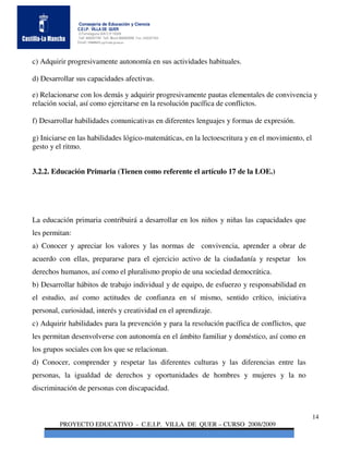 Consejería de Educación y Ciencia
                C.E.I.P. VILLA DE QUER
                C/Torrelaguna S/N C:P 19209
                Telf. 949297795 Telf. Movil 686485090 Fax: 949297564
                Email: 19008691.cp@edu.jccm.es




c) Adquirir progresivamente autonomía en sus actividades habituales.

d) Desarrollar sus capacidades afectivas.

e) Relacionarse con los demás y adquirir progresivamente pautas elementales de convivencia y
relación social, así como ejercitarse en la resolución pacífica de conflictos.

f) Desarrollar habilidades comunicativas en diferentes lenguajes y formas de expresión.

g) Iniciarse en las habilidades lógico-matemáticas, en la lectoescritura y en el movimiento, el
gesto y el ritmo.


3.2.2. Educación Primaria (Tienen como referente el artículo 17 de la LOE.)




La educación primaria contribuirá a desarrollar en los niños y niñas las capacidades que
les permitan:
a) Conocer y apreciar los valores y las normas de convivencia, aprender a obrar de
acuerdo con ellas, prepararse para el ejercicio activo de la ciudadanía y respetar los
derechos humanos, así como el pluralismo propio de una sociedad democrática.
b) Desarrollar hábitos de trabajo individual y de equipo, de esfuerzo y responsabilidad en
el estudio, así como actitudes de confianza en sí mismo, sentido crítico, iniciativa
personal, curiosidad, interés y creatividad en el aprendizaje.
c) Adquirir habilidades para la prevención y para la resolución pacífica de conflictos, que
les permitan desenvolverse con autonomía en el ámbito familiar y doméstico, así como en
los grupos sociales con los que se relacionan.
d) Conocer, comprender y respetar las diferentes culturas y las diferencias entre las
personas, la igualdad de derechos y oportunidades de hombres y mujeres y la no
discriminación de personas con discapacidad.


                                                                                                  14
         PROYECTO EDUCATIVO - C.E.I.P. VILLA DE QUER – CURSO 2008/2009
 
