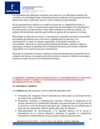 Consejería de Educación y Ciencia
           C.E.I.P. VILLA DE QUER
           C/Torrelaguna S/N C:P 19209
           Telf. 949297795 Telf. Movil 686485090 Fax: 949297564
           Email: 19008691.cp@edu.jccm.es


Las programaciones didácticas concretan, para cada curso, los diferentes elementos del
currículo con la finalidad de que el alumnado alcance el máximo nivel de desarrollo de las
dimensiones física, intelectual, afectiva, social y moral de su personalidad.

En las programaciones didácticas se tendrá en cuenta que la comprensión lectora, la
expresión oral y escrita, la comunicación audiovisual, las tecnologías de la información y
la comunicación y la educación en valores deben trabajarse en todas las materias, sin
perjuicio del tratamiento específico que reciban en algunas de las materias de la etapa.

Para trabajar la educación en valores, se incorporarán, contenidos orientados al desarrollo
de actitudes que promuevan la convivencia, igualdad entre las personas y no
discriminación, la salud, el consumo responsable, el desarrollo sostenible y el
conocimiento, valoración y conservación del patrimonio histórico, artístico, cultural y
natural que constituye la identidad de la Comunidad Autónoma de Castilla-La Mancha
integrándolo en el contexto nacional e internacional.

Teniendo en cuenta que la lectura constituye un factor primordial para el desarrollo de las
competencias básicas, en la práctica docente de todas las materias se dedicará un tiempo a
la misma en todos los cursos de la Educación Primaria.




4. CRITERIOS Y MEDIDAS PARA DAR RESPUESTA A LA DIVERSIDAD EN SU CONJUNTO,
LA ORIENTACIÓN Y TUTORÍA Y CUANTOS PROGRAMAS INSTITUCIONALES SE
DESARROLLEN EN EL CENTRO.

4.1. CRITERIOS Y MEDIDAS

Los criterios para dar respuesta a la diversidad del alumnado serán:

   • Normalización: Asegurar a todo el alumnado una vida escolar y social tan próxima a
     la normal como sea posible.
   • Integración, inclusión y Compensación educativa: Procurar la integración en la
     escuela ordinaria de la totalidad del alumnado, haciendo hincapié en la provisión de
     los recursos y servicios de apoyo necesarios que compensen sus necesidades para el
     logro de unas capacidades mínimas iguales para todos los alumnos.
   • Interculturalidad, no discriminación y la igualdad efectiva en el acceso y
     permanencia en el sistema educativo: perseguir la equidad, la competencia
     intercultural, la transformación social y la lucha contra la discriminación.
                                                                                             16
     PROYECTO EDUCATIVO - C.E.I.P. VILLA DE QUER – CURSO 2008/2009
 