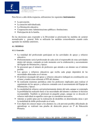 Consejería de Educación y Ciencia
            C.E.I.P. VILLA DE QUER
            C/Torrelaguna S/N C:P 19209
            Telf. 949297795 Telf. Movil 686485090 Fax: 949297564
            Email: 19008691.cp@edu.jccm.es




Para llevar a cabo dicha respuesta, utilizaremos los siguientes instrumentos:

   •   La prevención.
   •   La atención individualizada.
   •   La Orientación educativa
   •   Cooperación entre Administraciones públicas e Instituciones.
   •   Participación de la familia.

En las decisiones para responder a la Diversidad se priorizarán las medidas de carácter
normalizador y general. Sólo se utilizarán las medidas extraordinarias cuando estén
agotadas las medidas anteriores.

4.1. MEDIDAS

4.1.1. Generales

   • La totalidad del profesorado participará en las actividades de apoyo y refuerzo
     educativo.
   • Preferentemente será el profesorado de cada ciclo el responsable de estas actividades
     dentro del mismo, contando en todo momento con la colaboración y asesoramiento
     del Equipo de Orientación y Apoyo.
   • Se procurará que el número de profesores que atienda a un alumno sea el mínimo
     posible.
   • Los apoyos y refuerzos educativos que reciba cada grupo dependerá de las
     necesidades detectadas en el mismo.
   • El profesor encargado del apoyo y refuerzo educativo trabajará en coordinación con
     el tutor y tendrá como referente el PTI del alumno.
   • Se realizarán reuniones periódicas entre los profesores implicados para realizar el
     seguimiento de los apoyos y refuerzos contando con el asesoramiento del Equipo de
     Orientación y Apoyo.
   • La modalidad de refuerzo será prioritariamente dentro del aula, aunque se contempla
     la posibilidad de realizarlo fuera si las necesidades del alumno o alumnos lo hiciesen
     recomendable. También se priorizará en pequeño grupo, aunque no se descarta el
     refuerzo individual en aquellos casos que se consideren necesarios.
   • Además se podrá optar por la realización de desdobles en determinadas áreas o por
     la modalidad de doble profesorado en el aula.
   • Con objeto de conocer mejor a los alumnos /as y de prevenir posibles dificultades de
     aprendizaje se realizará una prueba de detección precoz en 2º de Educación
     Primaria.


                                                                                        17
       PROYECTO EDUCATIVO - C.E.I.P. VILLA DE QUER – CURSO 2008/2009
 