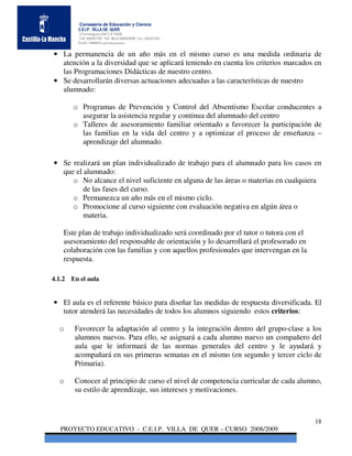 Consejería de Educación y Ciencia
        C.E.I.P. VILLA DE QUER
        C/Torrelaguna S/N C:P 19209
        Telf. 949297795 Telf. Movil 686485090 Fax: 949297564
        Email: 19008691.cp@edu.jccm.es


• La permanencia de un año más en el mismo curso es una medida ordinaria de
  atención a la diversidad que se aplicará teniendo en cuenta los criterios marcados en
  las Programaciones Didácticas de nuestro centro.
• Se desarrollarán diversas actuaciones adecuadas a las características de nuestro
  alumnado:

       o Programas de Prevención y Control del Absentismo Escolar conducentes a
         asegurar la asistencia regular y continua del alumnado del centro
       o Talleres de asesoramiento familiar orientado a favorecer la participación de
         las familias en la vida del centro y a optimizar el proceso de enseñanza –
         aprendizaje del alumnado.

• Se realizará un plan individualizado de trabajo para el alumnado para los casos en
  que el alumnado:
     o No alcance el nivel suficiente en alguna de las áreas o materias en cualquiera
         de las fases del curso.
     o Permanezca un año más en el mismo ciclo.
     o Promocione al curso siguiente con evaluación negativa en algún área o
         materia.

   Este plan de trabajo individualizado será coordinado por el tutor o tutora con el
   asesoramiento del responsable de orientación y lo desarrollará el profesorado en
   colaboración con las familias y con aquellos profesionales que intervengan en la
   respuesta.

4.1.2 En el aula


• El aula es el referente básico para diseñar las medidas de respuesta diversificada. El
  tutor atenderá las necesidades de todos los alumnos siguiendo estos criterios:

  o    Favorecer la adaptación al centro y la integración dentro del grupo-clase a los
       alumnos nuevos. Para ello, se asignará a cada alumno nuevo un compañero del
       aula que le informará de las normas generales del centro y le ayudará y
       acompañará en sus primeras semanas en el mismo (en segundo y tercer ciclo de
       Primaria).

  o    Conocer al principio de curso el nivel de competencia curricular de cada alumno,
       su estilo de aprendizaje, sus intereses y motivaciones.



                                                                                       18
  PROYECTO EDUCATIVO - C.E.I.P. VILLA DE QUER – CURSO 2008/2009
 