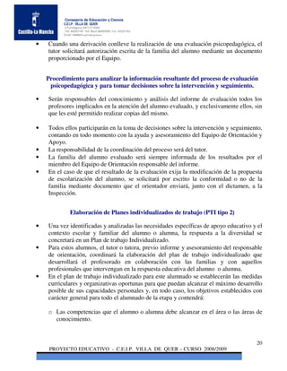 Consejería de Educación y Ciencia
          C.E.I.P. VILLA DE QUER
          C/Torrelaguna S/N C:P 19209
          Telf. 949297795 Telf. Movil 686485090 Fax: 949297564
          Email: 19008691.cp@edu.jccm.es


•   Cuando una derivación conlleve la realización de una evaluación psicopedagógica, el
    tutor solicitará autorización escrita de la familia del alumno mediante un documento
    proporcionado por el Equipo.


    Procedimiento para analizar la información resultante del proceso de evaluación
     psicopedagógica y para tomar decisiones sobre la intervención y seguimiento.

•   Serán responsables del conocimiento y análisis del informe de evaluación todos los
    profesores implicados en la atención del alumno evaluado, y exclusivamente ellos, sin
    que les esté permitido realizar copias del mismo.

•   Todos ellos participarán en la toma de decisiones sobre la intervención y seguimiento,
    contando en todo momento con la ayuda y asesoramiento del Equipo de Orientación y
    Apoyo.
•   La responsabilidad de la coordinación del proceso será del tutor.
•   La familia del alumno evaluado será siempre informada de los resultados por el
    miembro del Equipo de Orientación responsable del informe.
•   En el caso de que el resultado de la evaluación exija la modificación de la propuesta
    de escolarización del alumno, se solicitará por escrito la conformidad o no de la
    familia mediante documento que el orientador enviará, junto con el dictamen, a la
    Inspección.


              Elaboración de Planes individualizados de trabajo (PTI tipo 2)

•   Una vez identificadas y analizadas las necesidades específicas de apoyo educativo y el
    contexto escolar y familiar del alumno o alumna, la respuesta a la diversidad se
    concretará en un Plan de trabajo Individualizado.
•   Para estos alumnos, el tutor o tutora, previo informe y asesoramiento del responsable
    de orientación, coordinará la elaboración del plan de trabajo individualizado que
    desarrollará el profesorado en colaboración con las familias y con aquellos
    profesionales que intervengan en la respuesta educativa del alumno o alumna.
•   En el plan de trabajo individualizado para este alumnado se establecerán las medidas
    curriculares y organizativas oportunas para que puedan alcanzar el máximo desarrollo
    posible de sus capacidades personales y, en todo caso, los objetivos establecidos con
    carácter general para todo el alumnado de la etapa y contendrá:

    o Las competencias que el alumno o alumna debe alcanzar en el área o las áreas de
      conocimiento.


                                                                                       20
     PROYECTO EDUCATIVO - C.E.I.P. VILLA DE QUER – CURSO 2008/2009
 