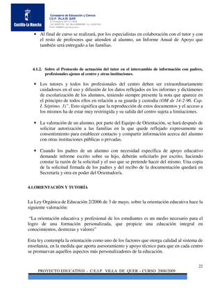 Consejería de Educación y Ciencia
           C.E.I.P. VILLA DE QUER
           C/Torrelaguna S/N C:P 19209
           Telf. 949297795 Telf. Movil 686485090 Fax: 949297564
           Email: 19008691.cp@edu.jccm.es


   • Al final de curso se realizará, por los especialistas en colaboración con el tutor y con
     el resto de profesores que atienden al alumno, un Informe Anual de Apoyo que
     también será entregado a las familias.



  4.1.2. Sobre el Protocolo de actuación del tutor en el intercambio de información con padres,
         profesionales ajenos al centro y otras instituciones.

   • Los tutores y todos los profesionales del centro deben ser extraordinariamente
     cuidadosos en el uso y difusión de los datos reflejados en los informes y dictámenes
     de escolarización de los alumnos, teniendo siempre presente la nota que aparece en
     el principio de todos ellos en relación a su guarda y custodia (OM de 14-2-96. Cap.
     I. Séptimo. 3)”. Esto significa que la reproducción de estos documentos y el acceso a
     los mismos ha de estar muy restringida y su salida del centro sujeta a limitaciones.

   • La valoración de un alumno, por parte del Equipo de Orientación, se hará después de
     solicitar autorización a las familias en la que quede reflejado expresamente su
     consentimiento para establecer contacto y compartir información acerca del alumno
     con otras instituciones públicas o privadas.

   • Cuando los padres de un alumno con necesidad específica de apoyo educativo
     demande informe escrito sobre su hijo, deberán solicitarlo por escrito, haciendo
     constar la razón de la solicitud y el uso que se pretende hacer del mismo. Una copia
     de la solicitud firmada de los padres y del recibo de la documentación quedará en
     Secretaría y otra en poder del Orientador/a.


4.1.ORIENTACIÓN Y TUTORÍA


La Ley Orgánica de Educación 2/2006 de 3 de mayo, sobre la orientación educativa hace la
siguiente valoración:

 “La orientación educativa y profesional de los estudiantes es un medio necesario para el
logro de una formación personalizada, que propicie una educación integral en
conocimientos, destrezas y valores”

Esta ley contempla la orientación como uno de los factores que otorga calidad al sistema de
enseñanza, en la medida que aporta asesoramiento y apoyo técnico para que en cada centro
se promuevan aquellos aspectos más personalizadores de la educación.


                                                                                            22
     PROYECTO EDUCATIVO - C.E.I.P. VILLA DE QUER – CURSO 2008/2009
 