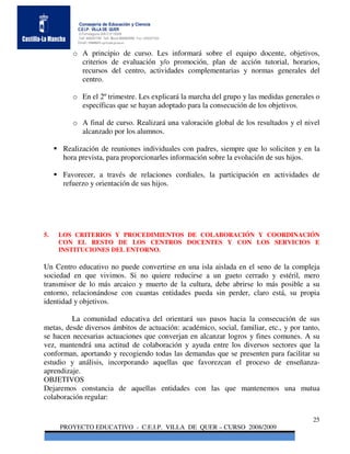 Consejería de Educación y Ciencia
           C.E.I.P. VILLA DE QUER
           C/Torrelaguna S/N C:P 19209
           Telf. 949297795 Telf. Movil 686485090 Fax: 949297564
           Email: 19008691.cp@edu.jccm.es


         o A principio de curso. Les informará sobre el equipo docente, objetivos,
           criterios de evaluación y/o promoción, plan de acción tutorial, horarios,
           recursos del centro, actividades complementarias y normas generales del
           centro.

         o En el 2º trimestre. Les explicará la marcha del grupo y las medidas generales o
           específicas que se hayan adoptado para la consecución de los objetivos.

         o A final de curso. Realizará una valoración global de los resultados y el nivel
           alcanzado por los alumnos.

      Realización de reuniones individuales con padres, siempre que lo soliciten y en la
      hora prevista, para proporcionarles información sobre la evolución de sus hijos.

      Favorecer, a través de relaciones cordiales, la participación en actividades de
      refuerzo y orientación de sus hijos.




5.   LOS CRITERIOS Y PROCEDIMIENTOS DE COLABORACIÓN Y COORDINACIÓN
     CON EL RESTO DE LOS CENTROS DOCENTES Y CON LOS SERVICIOS E
     INSTITUCIONES DEL ENTORNO.

Un Centro educativo no puede convertirse en una isla aislada en el seno de la compleja
sociedad en que vivimos. Si no quiere reducirse a un gueto cerrado y estéril, mero
transmisor de lo más arcaico y muerto de la cultura, debe abrirse lo más posible a su
entorno, relacionándose con cuantas entidades pueda sin perder, claro está, su propia
identidad y objetivos.

         La comunidad educativa del orientará sus pasos hacia la consecución de sus
metas, desde diversos ámbitos de actuación: académico, social, familiar, etc., y por tanto,
se hacen necesarias actuaciones que converjan en alcanzar logros y fines comunes. A su
vez, mantendrá una actitud de colaboración y ayuda entre los diversos sectores que la
conforman, aportando y recogiendo todas las demandas que se presenten para facilitar su
estudio y análisis, incorporando aquellas que favorezcan el proceso de enseñanza-
aprendizaje.
OBJETIVOS
Dejaremos constancia de aquellas entidades con las que mantenemos una mutua
colaboración regular:

                                                                                        25
     PROYECTO EDUCATIVO - C.E.I.P. VILLA DE QUER – CURSO 2008/2009
 