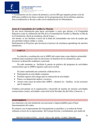Consejería de Educación y Ciencia
           C.E.I.P. VILLA DE QUER
           C/Torrelaguna S/N C:P 19209
           Telf. 949297795 Telf. Movil 686485090 Fax: 949297564
           Email: 19008691.cp@edu.jccm.es


• Coordinación con los centros de primaria y con los IES que imparten primer ciclo de
ESO para establecer las bases comunes de las programaciones de las distintas materias.
Esta coordinación se llevará a cabo con la mediación de los Orientadores.



Junta de Comunidades de Castilla-La Mancha
Se nos envía información para hacer actividades o actos que afectan a la Comunidad
Educativa como la celebración del Día de La Comunidad de Castilla La Mancha, el Día de
La Constitución, día de la enseñanza, día de la paz, ....
Así mismo, se nos facilitan a través de la Junta de comunidades una serie de ayudas que
nos permiten realizar salidas y visitas.
Participación en Proyectos que favorecen el proceso de enseñanza-aprendizaje de nuestros
alumnos/as.

      A.M.P.A


      La relación y coordinación con la AMPA del centro tiene como objetivo primordial
colaborar para encaminar todas las decisiones en beneficio de los alumnos/as, para
favorecer su desarrollo académico y personal.
      En todo momento se facilitará la puesta en práctica del programa de actividades
extraescolares que la AMPA organiza cada curso escolar.

      El centro mantendrá una actitud de colaboración en:
  •   Participación en actividades conjuntas.
  •   Facilitar espacios del colegio para la realización de actividades.
  •   Poner a su disposición medios y recursos.
  •   Actuar como cauce de unión entre AMPA – alumnos /as – familias, en las ocasiones
      que lo requieran.

Colabora activamente en la organización y desarrollo de muchas de nuestras actividades
extraescolares (teatro, actividades como festival de Navidad, día del Libro, Carnaval,...).



AYUNTAMIENTO
Las relaciones con esta institución son necesarias e imprescindibles para el buen
funcionamiento del centro.
El contacto con el representante del Ayuntamiento es periódico y se realiza de forma
ordinaria a través de su representante del Consejo Escolar y normalmente, por medio de

                                                                                         26
      PROYECTO EDUCATIVO - C.E.I.P. VILLA DE QUER – CURSO 2008/2009
 