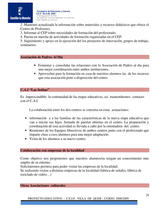 Consejería de Educación y Ciencia
           C.E.I.P. VILLA DE QUER
           C/Torrelaguna S/N C:P 19209
           Telf. 949297795 Telf. Movil 686485090 Fax: 949297564
           Email: 19008691.cp@edu.jccm.es


2. Mantener actualizada la información sobre materiales y recursos didácticos que ofrece el
Centro de Profesores.
3. Informar al CEP sobre necesidades de formación del profesorado.
4. Puesta en marcha de actividades de formación organizadas en el CEP.
5. Seguimiento y apoyo en la ejecución del los proyectos de innovación, grupos de trabajo,
seminarios.


Asociación de Padres Al Día

         • Fomentar y consolidar las relaciones con la Asociación de Padres al día para
           una mejor coordinación entre ambos instituciones.
         • Aprovechar para la formación en casa de nuestros alumnos /as de los recursos
           que esta asociación pone a disposición del centro.


C.A.I “Las Setitas”
Es imprescindible la continuidad de las etapas educativas, así mantendremos contacto
con el C.A.I

      La colaboración entre los dos centros se concreta en estas actuaciones:

   • información y a las familias de las características de la nueva etapa educativa que
     van a iniciar sus hijos. Jornada de puertas abiertas en el centro. La preparación y
     coordinación de esta actividad es llevada a cabo por la orientadora del centro.
   • Reuniones de los Equipos Directivos de ambos centros junto con el profesorado que
     imparte clase a esos alumnos para una mejor adaptación.
   • Visita de los alumnos a su nuevo centro.


Colaboración con empresas de la localidad

Como objetivo nos proponemos que nuestros alumnos/as tengan un conocimiento más
amplio de su entorno.
Solicitaremos permiso para poder visitar las empresas de la localidad.
Se realizarán visitas a distintas empresas de la localidad (fabrica de señales, fábrica de
reciclado de vidrio…)


Otras Asociaciones culturales

                                                                                        28
     PROYECTO EDUCATIVO - C.E.I.P. VILLA DE QUER – CURSO 2008/2009
 