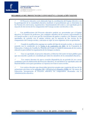 Consejería de Educación y Ciencia
          C.E.I.P. VILLA DE QUER
          C/Torrelaguna S/N C:P 19209
          Telf. 949297795 Telf. Movil 686485090 Fax: 949297564
          Email: 19008691.cp@edu.jccm.es



DESARROLLO DEL PROYECTO EDUCATIVO SEGÚN LA LEGISLACIÓN VIGENTE


            El Proyecto educativo será elaborado bajo la coordinación del Equipo directivo con
   la participación de la comunidad educativa mediante el procedimiento que se determine en
   las Normas de convivencia, organización y funcionamiento del centro y será aprobado por la
   mayoría de dos tercios de los componentes del Consejo escolar con derecho a voto.


            Las modificaciones del Proyecto educativo podrán ser presentadas por el Equipo
   directivo, el Claustro de profesores, por cualquier miembro de los sectores representados en
   el Consejo escolar y, en su caso, por las Asociaciones de padres y madres y de Alumnos, serán
   aprobadas, de acuerdo con el mismo criterio, por la mayoría de dos tercios de los
   componentes del Consejo escolar y entrarán en vigor al curso siguiente al de su aprobación.

           Cuando la modificación suponga un cambio del tipo de jornada escolar, se obrará de
   acuerdo con lo establecido en la Orden 6 de septiembre de 2001, de la Consejería de
   Educación y Cultura de Castilla-La Mancha, por la que se regula la autonomía de los centros
   educativos para definir la organización de los tiempos escolares.

            Una vez aprobado, el proyecto educativo, el director del centro lo hará público para
   que sea conocido y pueda ser consultado por todos los miembros de la comunidad educativa.

              Los centros docentes de nueva creación dispondrán de un período de tres cursos
   académicos para la elaboración del Proyecto educativo, el cual deberá ser aprobado antes del
   final del último curso para garantizar su vigencia en el nuevo curso escolar.

           Los centros docentes que desarrollen proyectos propios que requieran del uso de las
   actuaciones previstas en los artículos 120 y 122 de la Ley Orgánica 2/2006, de 3 de mayo, de
   Educación, incorporarán al Proyecto educativo los compromisos alcanzados con la
   Administración educativa.




                                                                                                   2
    PROYECTO EDUCATIVO - C.E.I.P. VILLA DE QUER – CURSO 2008/2009
 