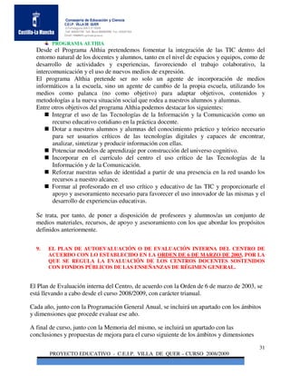 Consejería de Educación y Ciencia
             C.E.I.P. VILLA DE QUER
             C/Torrelaguna S/N C:P 19209
             Telf. 949297795 Telf. Movil 686485090 Fax: 949297564
             Email: 19008691.cp@edu.jccm.es

        PROGRAMA ALTHIA
  Desde el Programa Althia pretendemos fomentar la integración de las TIC dentro del
  entorno natural de los docentes y alumnos, tanto en el nivel de espacios y equipos, como de
  desarrollo de actividades y experiencias, favoreciendo el trabajo colaborativo, la
  intercomunicación y el uso de nuevos medios de expresión.
  El programa Althia pretende ser no solo un agente de incorporación de medios
  informáticos a la escuela, sino un agente de cambio de la propia escuela, utilizando los
  medios como palanca (no como objetivo) para adaptar objetivos, contenidos y
  metodologías a la nueva situación social que rodea a nuestros alumnos y alumnas.
  Entre otros objetivos del programa Althia podemos destacar los siguientes:
        Integrar el uso de las Tecnologías de la Información y la Comunicación como un
         recurso educativo cotidiano en la práctica docente.
        Dotar a nuestros alumnos y alumnas del conocimiento práctico y teórico necesario
         para ser usuarios críticos de las tecnologías digitales y capaces de encontrar,
         analizar, sintetizar y producir información con ellas.
        Potenciar modelos de aprendizaje por construcción del universo cognitivo.
        Incorporar en el currículo del centro el uso crítico de las Tecnologías de la
         Información y de la Comunicación.
        Reforzar nuestras señas de identidad a partir de una presencia en la red usando los
         recursos a nuestro alcance.
        Formar al profesorado en el uso crítico y educativo de las TIC y proporcionarle el
         apoyo y asesoramiento necesario para favorecer el uso innovador de las mismas y el
         desarrollo de experiencias educativas.

  Se trata, por tanto, de poner a disposición de profesores y alumnos/as un conjunto de
  medios materiales, recursos, de apoyo y asesoramiento con los que abordar los propósitos
  definidos anteriormente.


  9.   EL PLAN DE AUTOEVALUACIÓN O DE EVALUACIÓN INTERNA DEL CENTRO DE
       ACUERDO CON LO ESTABLECIDO EN LA ORDEN DE 6 DE MARZO DE 2003, POR LA
       QUE SE REGULA LA EVALUACIÓN DE LOS CENTROS DOCENTES SOSTENIDOS
       CON FONDOS PÚBLICOS DE LAS ENSEÑANZAS DE RÉGIMEN GENERAL.


El Plan de Evaluación interna del Centro, de acuerdo con la Orden de 6 de marzo de 2003, se
está llevando a cabo desde el curso 2008/2009, con carácter trianual.

Cada año, junto con la Programación General Anual, se incluirá un apartado con los ámbitos
y dimensiones que procede evaluar ese año.

A final de curso, junto con la Memoria del mismo, se incluirá un apartado con las
conclusiones y propuestas de mejora para el curso siguiente de los ámbitos y dimensiones

                                                                                           31
       PROYECTO EDUCATIVO - C.E.I.P. VILLA DE QUER – CURSO 2008/2009
 