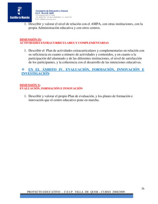 Consejería de Educación y Ciencia
          C.E.I.P. VILLA DE QUER
          C/Torrelaguna S/N C:P 19209
          Telf. 949297795 Telf. Movil 686485090 Fax: 949297564
          Email: 19008691.cp@edu.jccm.es


  1. Describir y valorar el nivel de relación con el AMPA, con otras instituciones, con la
     propia Administración educativa y con otros centros.


DIMENSIÓN IX:
ACTIVIDADES EXTRACURRICULARES Y COMPLEMENTARIAS

  1. Describir el Plan de actividades extracurriculares y complementarias en relación con
     su suficiencia en cuanto a número de actividades y contenidos, y en cuanto a la
     participación del alumnado y de las diferentes instituciones, el nivel de satisfacción
     de los participantes, y la coherencia con el desarrollo de las intenciones educativas.

   EN EL ÁMBITO IV. EVALUACIÓN, FORMACIÓN, INNOVACIÓN E
INVESTIGACIÓN


DIMENSIÓN X:
EVALUACIÓN, FORMACIÓN E INNOVACIÓN

  1. Describir y valorar el propio Plan de evaluación, y los planes de formación e
     innovación que el centro educativo pone en marcha.




                                                                                        36
    PROYECTO EDUCATIVO - C.E.I.P. VILLA DE QUER – CURSO 2008/2009
 