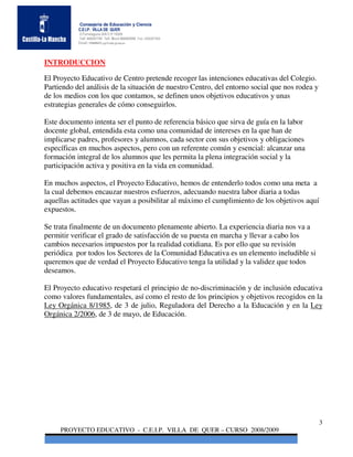 Consejería de Educación y Ciencia
           C.E.I.P. VILLA DE QUER
           C/Torrelaguna S/N C:P 19209
           Telf. 949297795 Telf. Movil 686485090 Fax: 949297564
           Email: 19008691.cp@edu.jccm.es




INTRODUCCION

El Proyecto Educativo de Centro pretende recoger las intenciones educativas del Colegio.
Partiendo del análisis de la situación de nuestro Centro, del entorno social que nos rodea y
de los medios con los que contamos, se definen unos objetivos educativos y unas
estrategias generales de cómo conseguirlos.

Este documento intenta ser el punto de referencia básico que sirva de guía en la labor
docente global, entendida esta como una comunidad de intereses en la que han de
implicarse padres, profesores y alumnos, cada sector con sus objetivos y obligaciones
específicas en muchos aspectos, pero con un referente común y esencial: alcanzar una
formación integral de los alumnos que les permita la plena integración social y la
participación activa y positiva en la vida en comunidad.

En muchos aspectos, el Proyecto Educativo, hemos de entenderlo todos como una meta a
la cual debemos encauzar nuestros esfuerzos, adecuando nuestra labor diaria a todas
aquellas actitudes que vayan a posibilitar al máximo el cumplimiento de los objetivos aquí
expuestos.

Se trata finalmente de un documento plenamente abierto. La experiencia diaria nos va a
permitir verificar el grado de satisfacción de su puesta en marcha y llevar a cabo los
cambios necesarios impuestos por la realidad cotidiana. Es por ello que su revisión
periódica por todos los Sectores de la Comunidad Educativa es un elemento ineludible si
queremos que de verdad el Proyecto Educativo tenga la utilidad y la validez que todos
deseamos.

El Proyecto educativo respetará el principio de no-discriminación y de inclusión educativa
como valores fundamentales, así como el resto de los principios y objetivos recogidos en la
Ley Orgánica 8/1985, de 3 de julio, Reguladora del Derecho a la Educación y en la Ley
Orgánica 2/2006, de 3 de mayo, de Educación.




                                                                                               3
     PROYECTO EDUCATIVO - C.E.I.P. VILLA DE QUER – CURSO 2008/2009
 