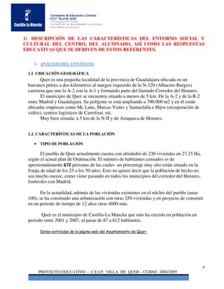 Consejería de Educación y Ciencia
            C.E.I.P. VILLA DE QUER
            C/Torrelaguna S/N C:P 19209
            Telf. 949297795 Telf. Movil 686485090 Fax: 949297564
            Email: 19008691.cp@edu.jccm.es




1) DESCRIPCIÓN DE LAS CARACTERÍSTICAS DEL ENTORNO SOCIAL Y
CULTURAL DEL CENTRO, DEL ALUMNADO, ASÍ COMO LAS RESPUESTAS
EDUCATIVAS QUE SE DERIVEN DE ESTOS REFERENTES.

    1. ANÁLISIS DEL CONTEXTO

 1.1 UBICACIÓN GEOGRÁFICA
        Quer es una pequeña localidad de la provincia de Guadalajara ubicada en un
 barranco pétreo a dos kilómetros al margen izquierdo de la N-320 (Albacete-Burgos)
 carretera que une la A-2 con la A-1 y formando parte del llamado Corredor del Henares.
        El municipio de Quer se encuentra situado a menos de 5 km. De la A-2 y de la R-2
 entre Madrid y Guadalajara. Su polígono se está ampliando a 700.000 m2 y en él están
 ubicadas empresas como Mc Lane, Marcas Viales y Santaolalla e Hijos (recuperación de
 vidrio), centros logísticos de Carrefour, etc.
        Muy bien situada: a 5 km de la N-II y de Azuqueca de Henares.


 1.2. CARACTERÍSTICAS DE LA POBLACIÓN

    • TIPO DE POBLACIÓN

        El pueblo de Quer actualmente cuenta con alrededor de 230 viviendas en 27,15 Ha,
 según el actual plan de Ordenación. El número de habitantes censados es de
 aproximadamente 672 personas de las cuales un porcentaje muy alto están situado en la
 franja de edad de los 25 a los 50 años. Esto no quiere decir que la población de hecho no
 sea mucho mayor, como viene pasando en todos los municipios del corredor del Henares,
 limítrofes con Madrid.

       En la actualidad, además de las viviendas existentes en el núcleo del pueblo (unas
 100), se ha construido una urbanización con otras 250 viviendas y en proyecto de construir
 en un periodo de tiempo de 12 años otras 4000 más.

       Quer es el municipio de Castilla-La Mancha que más ha crecido en población en
 periodo entre 2001 y 2007, al pasar de 87 a 612 habitantes.

       Datos extraídos de la página web del Ayuntamiento de Quer:




                                                                                             4
      PROYECTO EDUCATIVO - C.E.I.P. VILLA DE QUER – CURSO 2008/2009
 