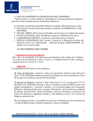 Consejería de Educación y Ciencia
           C.E.I.P. VILLA DE QUER
           C/Torrelaguna S/N C:P 19209
           Telf. 949297795 Telf. Movil 686485090 Fax: 949297564
           Email: 19008691.cp@edu.jccm.es




   • ESCUELAS DEPORTIVAS MUNICIPALES MULTIDEPORTE:
    Niños/as entre 3 y 12 años. Desde el Ayuntamiento se está apostando por el deporte y
para ello se han construido nuevas instalaciones deportivas.

   Las distintas asociaciones del pueblo celebran actividades culturales diversas como:
   • Fiesta de San Vicente (22 de enero) donde es tradición EL HOMENAJE A LOS
      MAYORES.
   • DÍA DEL ÁRBOL (20 de marzo).Actividades para favorecer el cuidado del entorno.
   • CUENTA CUENTOS, dentro del Maratón viajero de la Biblioteca Provincial.
   • CAMPAMENTO URBANO con diversas actividades para los niños/as.
   • FIESTAS PATRONALES (San Vicente y Virgen de la Blanca).En la fiesta del
      Santísimo Cristo de la Misericordia colaboran distintas ASOCIACIONES de
      mujeres y de la tercera edad.

      1.5 CARACTERÍSTICAS DEL CENTRO


   - UNIDADES EN FUNCIONAMIENTO
Este año se ha construido un Centro nuevo que funciona como colegio de 5 unidades,
con 2 puras de Ed infantil de 3 años y 4 años; y 3 unidades mixtas (5 años y primero,
segundo y tercero y otra de 4º, 5º y 6º).

   - EDIFICIOS
Las dependencias del Centro son los siguientes:

       Zona de Preescolar consta de 3 aulas en la que hemos situado el aula mixta de 5
   años y 1º de ed. Primaría también una tutoría de infantil con aseos de profesores. Cerca
   de las aulas se encuentra la sala de Psicomotricidad.

      Zona de ed. Primaria consta de 2 aulas mixtas para 2º y 3º y la otra para 4º 5º y 6º
   ubicadas en la planta baja. Próxima a ellas se encuentra el aula ALTHIA la cual se ha
   dotado recientemente y conexión a internet y en esa misma planta está Conserjería,
   Biblioteca, despacho de dirección, secretaría, Orientación sala de profesores, despacho
   de jefatura, aula de PT/AL, tutoría de Primaria y aseos de alumnos/as y profesores. En
   frente está ubicado un amplísimo comedor y sala multiusos, cocina y los servicios de
   limpieza, calefacción etc.

      En la planta de arriba se encuentran las aulas de ed. Primaria este año sin darlas uso
   y el aula de Música junto a distintos despachos y aulas de desdobles.



                                                                                           7
     PROYECTO EDUCATIVO - C.E.I.P. VILLA DE QUER – CURSO 2008/2009
 