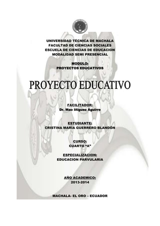 UNIVERSIDAD TÉCNICA DE MACHALA
FACULTAD DE CIENCIAS SOCIALES
ESCUELA DE CIENCIAS DE EDUCACION
MODALIDAD SEMI PRESENCIAL
MODULO:
PROYECTOS EDUCATIVOS
FACILITADOR:
Dr. Mao Iñiguez Aguirre
ESTUDIANTE:
CRISTINA MARÍA GUERRERO BLANDÓN
CURSO:
CUARTO “A”
ESPECIALIZACION:
EDUCACION PARVULARIA
AÑO ACADEMICO:
2013-2014
MACHALA- EL ORO – ECUADOR
 