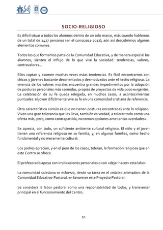 Proyecto Educativo-Pasto


                                SOCIO‐RELIGIOSO 
Es difícil situar a todos los alumnos dentro de un solo marco, más cuando hablamos 
de un total de 2427 personas (en el curso2011‐2012); aún así descubrimos algunos 
elementos comunes. 
 
Todos los que formamos parte de la Comunidad Educativa, y de manera especial los 
alumnos,  sienten  el  influjo  de  lo  que  vive  la  sociedad:  tendencias,  valores, 
contravalores… 
 
Ellos  captan  y  asumen  muchas  veces  estas  tendencias.  Es  fácil  encontrarnos  con 
chicos y jóvenes bastante desorientados y desmotivados ante el hecho religioso. La 
vivencia  de  los  valores  morales  encuentra  grandes  impedimentos  por  la  adopción 
de posturas personales más cómodas, propias de proyectos de vida poco exigentes. 
La  celebración  de  su  fe  queda  relegada,  en  muchos  casos,  a  acontecimientos 
puntuales: el joven difícilmente vive su fe en una comunidad cristiana de referencia. 
 
Otra característica común es que no tienen posturas encontradas ante lo religioso. 
Viven una gran tolerancia que les lleva, también es verdad, a tolerar todo como una 
oferta más, pero, como contrapartida, no toman opciones ante tantas «verdades». 
 
Se  aprecia,  con  todo,  un  suficiente  ambiente  cultural  religioso.  El  niño  y  el  joven 
tienen  una  referencia  religiosa  en  su  familia;  y,  en  algunas  familias,  como  hecho 
fundamental y no meramente cultural. 
 
Los padres aprecian, y en el peor de los casos, toleran, la formación religiosa que en 
este Centro se ofrece. 
 
El profesorado apoya con implicaciones personales o con «dejar hacer» esta labor. 
 
La comunidad salesiana se esfuerza, desde su tarea en el «núcleo animador» de la 
Comunidad Educativo‐Pastoral, en favorecer este Proyecto Pastoral. 
 
Se  considera  la  labor  pastoral  como  una  responsabilidad  de  todos,  y  transversal 
principal en el funcionamiento del Centro. 




                                              10 

 
 