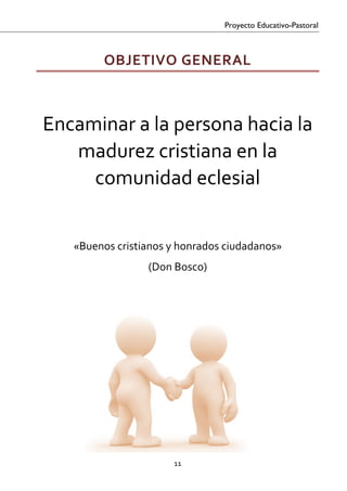 Proyecto Educativo-Pastoral



             OBJETIVO GENERAL 
 

 


    Encaminar a la persona hacia la 
       madurez cristiana en la 
         comunidad eclesial 
                             
                             
       «Buenos cristianos y honrados ciudadanos»  
                      (Don Bosco) 




                           11 

 
 