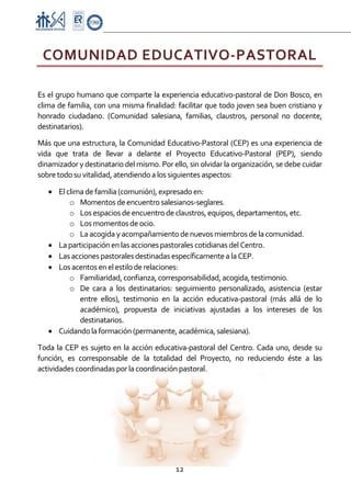 Proyecto Educativo-Pasto


    COMUNIDAD EDUCATIVO‐PASTORAL 
 

Es el grupo humano que comparte la experiencia educativo‐pastoral de Don Bosco, en 
clima de familia, con una misma finalidad: facilitar que todo joven sea buen cristiano y 
honrado  ciudadano.  (Comunidad  salesiana,  familias,  claustros,  personal  no  docente, 
destinatarios). 

Más que una estructura, la Comunidad Educativo‐Pastoral (CEP) es una experiencia de 
vida  que  trata  de  llevar  a  delante  el  Proyecto  Educativo‐Pastoral  (PEP),  siendo 
dinamizador y destinatario del mismo. Por ello, sin olvidar la organización, se debe cuidar 
sobre todo su vitalidad, atendiendo a los siguientes aspectos: 

    • El clima de familia (comunión), expresado en: 
          o Momentos de encuentro salesianos‐seglares. 
          o Los espacios de encuentro de claustros, equipos, departamentos, etc. 
          o Los momentos de ocio. 
          o La acogida y acompañamiento de nuevos miembros de la comunidad. 
    • La participación en las acciones pastorales cotidianas del Centro. 
    • Las acciones pastorales destinadas específicamente a la CEP. 
    • Los acentos en el estilo de relaciones: 
          o Familiaridad, confianza, corresponsabilidad, acogida, testimonio. 
          o De  cara  a  los  destinatarios:  seguimiento  personalizado,  asistencia  (estar 
             entre  ellos),  testimonio  en  la  acción  educativa‐pastoral  (más  allá  de  lo 
             académico),  propuesta  de  iniciativas  ajustadas  a  los  intereses  de  los 
             destinatarios. 
    • Cuidando la formación (permanente, académica, salesiana). 
Toda  la  CEP  es  sujeto  en  la  acción  educativa‐pastoral  del  Centro.  Cada  uno,  desde  su 
función,  es  corresponsable  de  la  totalidad  del  Proyecto,  no  reduciendo  éste  a  las 
actividades coordinadas por la coordinación pastoral. 




                                               12 

 
 