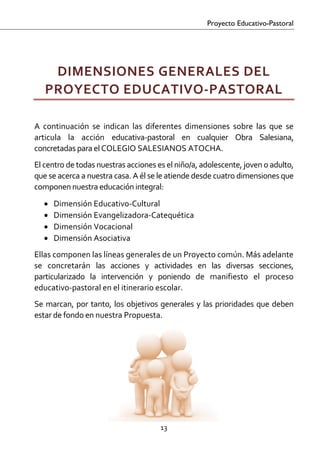 Proyecto Educativo-Pastoral

 


     DIMENSIONES GENERALES DEL 
    PROYECTO EDUCATIVO‐PASTORAL 
 

A  continuación  se  indican  las  diferentes  dimensiones  sobre  las  que  se 
articula  la  acción  educativa‐pastoral  en  cualquier  Obra  Salesiana, 
concretadas para el COLEGIO SALESIANOS ATOCHA.  
El centro de todas nuestras acciones es el niño/a, adolescente, joven o adulto, 
que se acerca a nuestra casa. A él se le atiende desde cuatro dimensiones que 
componen nuestra educación integral:  
    •   Dimensión Educativo‐Cultural 
    •   Dimensión Evangelizadora‐Catequética 
    •   Dimensión Vocacional 
    •   Dimensión Asociativa 
Ellas componen las líneas generales de un Proyecto común. Más adelante 
se  concretarán  las  acciones  y  actividades  en  las  diversas  secciones, 
particularizado  la  intervención  y  poniendo  de  manifiesto  el  proceso 
educativo‐pastoral en el itinerario escolar. 
Se  marcan,  por  tanto,  los  objetivos  generales  y  las  prioridades  que  deben 
estar de fondo en nuestra Propuesta. 




                                         13 

 
 