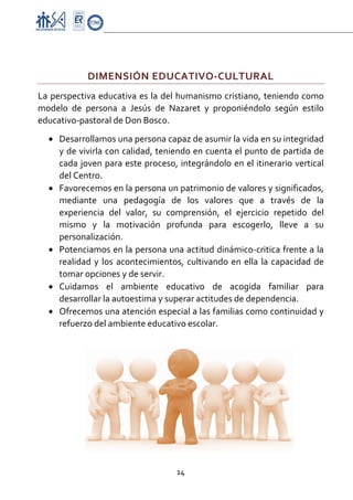 Proyecto Educativo-Pasto


 

               DIMENSIÓN EDUCATIVO‐CULTURAL 
La  perspectiva  educativa  es  la  del  humanismo  cristiano,  teniendo  como 
modelo  de  persona  a  Jesús  de  Nazaret  y  proponiéndolo  según  estilo 
educativo‐pastoral de Don Bosco. 
    • Desarrollamos una persona capaz de asumir la vida en su integridad 
      y de vivirla con calidad, teniendo en cuenta el punto de partida de 
      cada joven para este proceso, integrándolo en el itinerario vertical 
      del Centro. 
    • Favorecemos en la persona un patrimonio de valores y significados, 
      mediante  una  pedagogía  de  los  valores  que  a  través  de  la 
      experiencia  del  valor,  su  comprensión,  el  ejercicio  repetido  del 
      mismo  y  la  motivación  profunda  para  escogerlo,  lleve  a  su 
      personalización. 
    • Potenciamos en la persona una actitud dinámico‐critica frente a la 
      realidad  y  los  acontecimientos,  cultivando  en  ella  la  capacidad  de 
      tomar opciones y de servir. 
    • Cuidamos  el  ambiente  educativo  de  acogida  familiar  para 
      desarrollar la autoestima y superar actitudes de dependencia. 
    • Ofrecemos una atención especial a las familias como continuidad y 
      refuerzo del ambiente educativo escolar.  
                                               




                                        14 

 
 