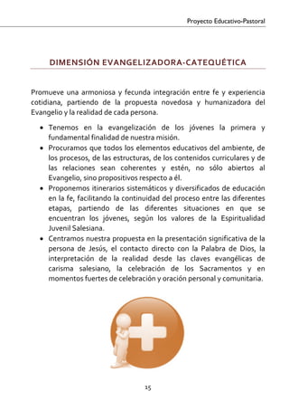 Proyecto Educativo-Pastoral


 

       DIMENSIÓN EVANGELIZADORA‐CATEQUÉTICA 
 

Promueve  una  armoniosa  y  fecunda  integración  entre  fe  y  experiencia 
cotidiana,  partiendo  de  la  propuesta  novedosa  y  humanizadora  del 
Evangelio y la realidad de cada persona. 
    • Tenemos  en  la  evangelización  de  los  jóvenes  la  primera  y 
      fundamental finalidad de nuestra misión. 
    • Procuramos  que  todos  los  elementos  educativos  del  ambiente,  de 
      los procesos, de las estructuras, de los contenidos curriculares y de 
      las  relaciones  sean  coherentes  y  estén,  no  sólo  abiertos  al 
      Evangelio, sino propositivos respecto a él. 
    • Proponemos  itinerarios  sistemáticos  y  diversificados  de  educación 
      en la fe, facilitando la continuidad del proceso entre las diferentes 
      etapas,  partiendo  de  las  diferentes  situaciones  en  que  se 
      encuentran  los  jóvenes,  según  los  valores  de  la  Espiritualidad 
      Juvenil Salesiana. 
    • Centramos nuestra propuesta en la presentación significativa de la 
      persona  de  Jesús,  el  contacto  directo  con  la  Palabra  de  Dios,  la 
      interpretación  de  la  realidad  desde  las  claves  evangélicas  de 
      carisma  salesiano,  la  celebración  de  los  Sacramentos  y  en 
      momentos fuertes de celebración y oración personal y comunitaria.  
        




                                        15 

 
 