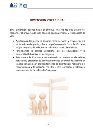 Proyecto Educativo-Pasto


 

                     DIMENSIÓN VOCACIONAL 
 

Esta  dimensión  apunta  hacia  el  objetivo  final  de  las  dos  anteriores: 
responder al proyecto de Dios con una opción personal y responsable de 
vida. 
    • Ayudamos a los jóvenes a situarse como personas y creyentes en la 
      sociedad y en la Iglesia, y les acompañamos en la formulación de su 
      propio proyecto de vida, desde la llamada particular de Dios. 
    • Potenciamos  la  calidad  vocacional  de  los  educadores  y  la 
      Comunidad Educativa en su conjunto. 
    • Articulamos  la  Propuesta  normalizando  un  ambiente  de  cultura 
      vocacional, proponiendo acompañamiento personal, realizando un 
      trabajo conjunto con el departamento de orientación, facilitando el 
      conocimiento  y  la  relación  con  diferentes  vocaciones  eclesiales, 
      particularmente de la Familia Salesiana.  




                                      16 

 
 