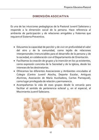 Proyecto Educativo-Pastoral


                       DIMENSIÓN ASOCIATIVA 
 

Es  una  de  las  intuiciones  pedagógicas  de  la  Pastoral  Juvenil  Salesiana  y 
responde  a  la  dimensión  social  de  la  persona.  Hace  referencia  al 
ambiente  de  participación  y  de  relaciones  amigables  y  fraternas  que 
requiere el Sistema Preventivo. 
 
    • Educamos la capacidad de percibir y de vivir en profundidad el valor 
      del  otro  y  de  la  comunidad,  como  tejido  de  relaciones 
      interpersonales irrenunciables para el desarrollo de la persona y de 
      la sociedad, en colaboración con el Departamento de Orientación. 
    • Facilitamos la creación de grupos y la inserción en los ya existentes, 
      como  expresión  concreta  de  la  Sociedad  y  de  la  Iglesia,  desde  los 
      intereses de los destinatarios. 
    • Ofrecemos  las  diferentes  Asociaciones  y  Ambientes  vinculados  al 
      Colegio  (Centro  Juvenil  Atocha,  Deporte  Escolar,  Antiguos 
      Alumnos,  Asociación  de  María  Auxiliadora,  Caritas  Parroquial), 
      como lugar privilegiado de relación y permanencia. 
    • Acompañamos  la  vida  de  esos  grupos  desde  la  cercanía  para 
      facilitar  el  sentido  de  pertenencia  eclesial  y,  en  el  especial,  al 
      Movimiento Juvenil Salesiano. 




                                        17 

 
 