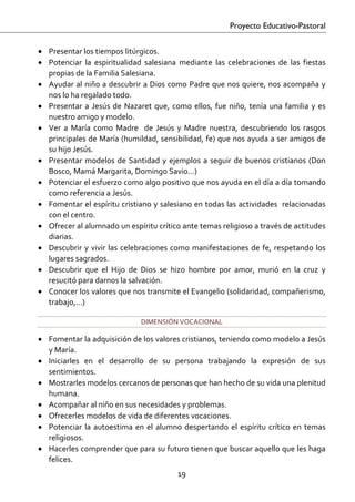 Proyecto Educativo-Pastoral


• Presentar los tiempos litúrgicos. 
• Potenciar  la  espiritualidad  salesiana  mediante  las  celebraciones  de  las  fiestas 
  propias de la Familia Salesiana. 
• Ayudar al niño a descubrir a Dios como Padre que nos quiere, nos acompaña y 
  nos lo ha regalado todo. 
• Presentar  a  Jesús  de  Nazaret  que,  como  ellos,  fue  niño,  tenía  una  familia  y  es 
  nuestro amigo y modelo. 
• Ver  a  María  como  Madre    de  Jesús  y  Madre  nuestra,  descubriendo  los  rasgos 
  principales de María (humildad, sensibilidad, fe) que nos ayuda a ser amigos de 
  su hijo Jesús. 
• Presentar  modelos  de  Santidad  y  ejemplos  a  seguir  de  buenos  cristianos  (Don 
  Bosco, Mamá Margarita, Domingo Savio…)  
• Potenciar el esfuerzo como algo positivo que nos ayuda en el día a día tomando 
  como referencia a Jesús.  
• Fomentar el espíritu cristiano y salesiano en todas las actividades  relacionadas 
  con el centro.  
• Ofrecer al alumnado un espíritu crítico ante temas religioso a través de actitudes 
  diarias.  
• Descubrir  y  vivir  las  celebraciones  como  manifestaciones  de  fe,  respetando  los 
  lugares sagrados. 
• Descubrir  que  el  Hijo  de  Dios  se  hizo  hombre  por  amor,  murió  en  la  cruz  y 
  resucitó para darnos la salvación. 
• Conocer los valores que nos transmite el Evangelio (solidaridad, compañerismo, 
  trabajo,…) 

                                 DIMENSIÓN VOCACIONAL 

• Fomentar la adquisición de los valores cristianos, teniendo como modelo a Jesús 
  y María. 
• Iniciarles  en  el  desarrollo  de  su  persona  trabajando  la  expresión  de  sus 
  sentimientos. 
• Mostrarles modelos cercanos de personas que han hecho de su vida una plenitud 
  humana. 
• Acompañar al niño en sus necesidades y problemas. 
• Ofrecerles modelos de vida de diferentes vocaciones. 
• Potenciar  la  autoestima  en  el  alumno  despertando  el  espíritu  crítico  en  temas 
  religiosos.  
• Hacerles comprender que para su futuro tienen que buscar aquello que les haga 
  felices. 
                                             19 

 
 