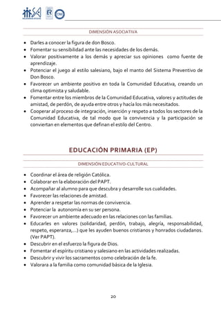 Proyecto Educativo-Pasto

                                  DIMENSIÓN ASOCIATIVA 

• Darles a conocer la figura de don Bosco. 
• Fomentar su sensibilidad ante las necesidades de los demás. 
• Valorar  positivamente  a  los  demás  y  apreciar  sus  opiniones    como  fuente  de 
  aprendizaje. 
• Potenciar  el  juego  al  estilo  salesiano,  bajo  el  manto  del  Sistema  Preventivo  de 
  Don Bosco.  
• Favorecer  un  ambiente  positivo  en  toda  la  Comunidad  Educativa,  creando  un 
  clima optimista y saludable.  
• Fomentar entre los miembros de la Comunidad Educativa, valores y actitudes de 
  amistad, de perdón, de ayuda entre otros y hacía los más necesitados.  
• Cooperar al proceso de integración, inserción y respeto a todos los sectores de la 
  Comunidad  Educativa,  de  tal  modo  que  la  convivencia  y  la  participación  se 
  conviertan en elementos que definan el estilo del Centro.  

 

                       EDUCACIÓN PRIMARIA (EP) 
                            DIMENSIÓN EDUCATIVO‐CULTURAL 

•   Coordinar el área de religión Católica. 
•   Colaborar en la elaboración del PAPT. 
•   Acompañar al alumno para que descubra y desarrolle sus cualidades. 
•   Favorecer las relaciones de amistad. 
•   Aprender a respetar las normas de convivencia. 
•   Potenciar la  autonomía en su ser persona. 
•   Favorecer un ambiente adecuado en las relaciones con las familias. 
•   Educarles  en  valores  (solidaridad,  perdón,  trabajo,  alegría,  responsabilidad, 
    respeto, esperanza,…) que les ayuden buenos cristianos y honrados ciudadanos. 
    (Ver PAPT). 
•   Descubrir en el esfuerzo la figura de Dios. 
•   Fomentar el espíritu cristiano y salesiano en las actividades realizadas. 
•   Descubrir y vivir los sacramentos como celebración de la fe. 
•   Valorara a la familia como comunidad básica de la Iglesia. 




                                             20 

 
 