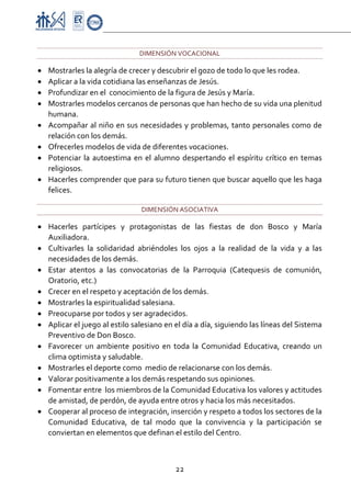 Proyecto Educativo-Pasto


                                  DIMENSIÓN VOCACIONAL 

•   Mostrarles la alegría de crecer y descubrir el gozo de todo lo que les rodea. 
•   Aplicar a la vida cotidiana las enseñanzas de Jesús. 
•   Profundizar en el  conocimiento de la figura de Jesús y María. 
•   Mostrarles modelos cercanos de personas que han hecho de su vida una plenitud 
    humana. 
•   Acompañar al niño en sus necesidades y problemas, tanto personales como de 
    relación con los demás. 
•   Ofrecerles modelos de vida de diferentes vocaciones. 
•   Potenciar  la  autoestima  en  el  alumno  despertando  el  espíritu  crítico  en  temas 
    religiosos.  
•   Hacerles comprender que para su futuro tienen que buscar aquello que les haga 
    felices. 

                                   DIMENSIÓN ASOCIATIVA 

• Hacerles  partícipes  y  protagonistas  de  las  fiestas  de  don  Bosco  y  María 
  Auxiliadora. 
• Cultivarles  la  solidaridad  abriéndoles  los  ojos  a  la  realidad  de  la  vida  y  a  las 
  necesidades de los demás. 
• Estar  atentos  a  las  convocatorias  de  la  Parroquia  (Catequesis  de  comunión, 
  Oratorio, etc.) 
• Crecer en el respeto y aceptación de los demás. 
• Mostrarles la espiritualidad salesiana. 
• Preocuparse por todos y ser agradecidos. 
• Aplicar el juego al estilo salesiano en el día a día, siguiendo las líneas del Sistema 
  Preventivo de Don Bosco. 
• Favorecer  un  ambiente  positivo  en  toda  la  Comunidad  Educativa,  creando  un 
  clima optimista y saludable. 
• Mostrarles el deporte como  medio de relacionarse con los demás. 
• Valorar positivamente a los demás respetando sus opiniones. 
• Fomentar entre  los miembros de la Comunidad Educativa los valores y actitudes 
  de amistad, de perdón, de ayuda entre otros y hacia los más necesitados.  
• Cooperar al proceso de integración, inserción y respeto a todos los sectores de la 
  Comunidad  Educativa,  de  tal  modo  que  la  convivencia  y  la  participación  se 
  conviertan en elementos que definan el estilo del Centro.  



                                              22 

 
 