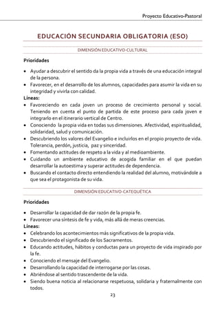 Proyecto Educativo-Pastoral


      EDUCACIÓN SECUNDARIA OBLIGATORIA (ESO) 
                          DIMENSIÓN EDUCATIVO‐CULTURAL 

Prioridades 

• Ayudar a descubrir el sentido da la propia vida a través de una educación integral 
   de la persona. 
• Favorecer, en el desarrollo de los alumnos, capacidades para asumir la vida en su 
   integridad y vivirla con calidad.  
Líneas: 
• Favoreciendo  en  cada  joven  un  proceso  de  crecimiento  personal  y  social. 
   Teniendo  en  cuenta  el  punto  de  partida  de  este  proceso  para  cada  joven  e 
   integrarlo en el itinerario vertical de Centro. 
• Conociendo  la propia vida en todas sus dimensiones. Afectividad, espiritualidad, 
   solidaridad, salud y comunicación. 
• Descubriendo los valores del Evangelio e incluirlos en el propio proyecto de vida. 
   Tolerancia, perdón, justicia,  paz y sinceridad. 
• Fomentando actitudes de respeto a la vida y al medioambiente. 
• Cuidando  un  ambiente  educativo  de  acogida  familiar  en  el  que  puedan 
   desarrollar la autoestima y superar actitudes de dependencia. 
• Buscando el contacto directo entendiendo la realidad del alumno, motivándole a 
   que sea el protagonista de su vida. 

                         DIMENSIÓN EDUCATIVO‐CATEQUÉTICA 

Prioridades 

• Desarrollar la capacidad de dar razón de la propia fe. 
• Favorecer una síntesis de fe y vida, más allá de meras creencias. 
Líneas: 
• Celebrando los acontecimientos más significativos de la propia vida.  
• Descubriendo el significado de los Sacramentos. 
• Educando actitudes, hábitos y conductas para un proyecto de vida inspirado por 
   la fe. 
• Conociendo el mensaje del Evangelio.  
• Desarrollando la capacidad de interrogarse por las cosas. 
• Abriéndose al sentido trascendente de la vida.  
• Siendo buena noticia al relacionarse respetuosa, solidaria y fraternalmente con 
   todos.  
                                        23 

 
 