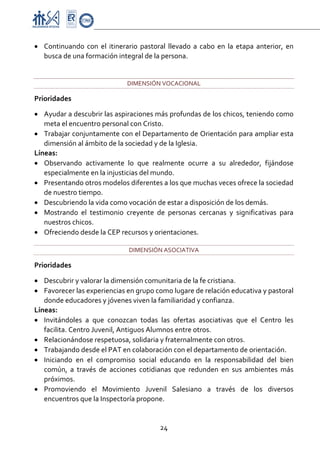 Proyecto Educativo-Pasto


• Continuando  con  el  itinerario  pastoral  llevado  a  cabo  en  la  etapa  anterior,  en 
  busca de una formación integral de la persona. 
   

                                 DIMENSIÓN VOCACIONAL 

Prioridades 

• Ayudar a descubrir las aspiraciones más profundas de los chicos, teniendo como 
   meta el encuentro personal con Cristo.  
• Trabajar conjuntamente con el Departamento de Orientación para ampliar esta 
   dimensión al ámbito de la sociedad y de la Iglesia. 
Líneas: 
• Observando  activamente  lo  que  realmente  ocurre  a  su  alrededor,  fijándose 
   especialmente en la injusticias del mundo. 
• Presentando otros modelos diferentes a los que muchas veces ofrece la sociedad 
   de nuestro tiempo. 
• Descubriendo la vida como vocación de estar a disposición de los demás.  
• Mostrando  el  testimonio  creyente  de  personas  cercanas  y  significativas  para 
   nuestros chicos. 
• Ofreciendo desde la CEP recursos y orientaciones. 

                                 DIMENSIÓN ASOCIATIVA 

Prioridades 

• Descubrir y valorar la dimensión comunitaria de la fe cristiana. 
• Favorecer las experiencias en grupo como lugare de relación educativa y pastoral 
   donde educadores y jóvenes viven la familiaridad y confianza. 
Líneas: 
• Invitándoles  a  que  conozcan  todas  las  ofertas  asociativas  que  el  Centro  les 
   facilita. Centro Juvenil, Antiguos Alumnos entre otros. 
• Relacionándose respetuosa, solidaria y fraternalmente con otros.  
• Trabajando desde el PAT en colaboración con el departamento de orientación. 
• Iniciando  en  el  compromiso  social  educando  en  la  responsabilidad  del  bien 
   común,  a  través  de  acciones  cotidianas  que  redunden  en  sus  ambientes  más 
   próximos. 
• Promoviendo  el  Movimiento  Juvenil  Salesiano  a  través  de  los  diversos 
   encuentros que la Inspectoría propone.  


                                            24 

 
 