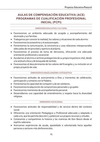 Proyecto Educativo-Pastoral


      AULAS DE COMPENSACIÓN EDUCATIVA (ACE)  
     PROGRAMAS DE CUALIFICACIÓN PROFESIONAL 
                  INICIAL (PCPI) 
                          DIMENSIÓN EDUCATIVO‐CULTURAL 

• Favorecemos  un  ambiente  adecuado  de  acogida  y  acompañamiento  del 
  alumnado y sus familias. 
• Trabajamos por conocer la realidad, los valores y situaciones de cada alumno. 
• Favorecemos la autoestima y el autoconcepto. 
• Fomentamos la  comunicación, la convivencia y unas relaciones interpersonales 
  adecuadas de reciprocidad y apertura al prójimo. 
• Favorecemos  el  proceso  de  toma  de  decisiones,  ofreciendo  una  adecuada 
  orientación profesional y vocacional. 
• Ayudamos al alumno a sentirse protagonista de su propia trayectoria vital, desde 
  una actitud crítica y de búsqueda de sentido. 
• Favorecemos el descubrimiento de los valores del Evangelio y su inclusión en el 
  propio proyecto de vida. 

                     DIMENSIÓN EVANGELIZADORA‐CATEQUÉTICA 

• Favorecemos  actitudes  de  acercamiento  a  Dios  y  momentos  de  celebración, 
  participación y contacto con la Palabra. 
• Fomentamos la capacidad de compartir y de ser solidarios. 
• Favorecemos la adquisición de compromisos personales y grupales. 
• Favorecemos momentos de acompañamiento personal. 
• Desarrollamos  una  capacidad  de  entendimiento  y  respeto  hacia  la  diversidad 
  religiosa. 

                               DIMENSIÓN VOCACIONAL 

• Favorecemos  actitudes  de  responsabilidad  y  de  servicio  dentro  del  contexto 
  social. 
• Ofrecemos  una  orientación  Pedagógica  y  Profesional  adecuada  y  adaptada  a 
  cada uno, que les permita descubrir y potenciar sus propios recursos y virtudes. 
• Conocemos  y  compartimos  la  historia  y  las  vivencias  de  Don  Bosco  desde  el 
  espíritu salesiano. 
• Acercamos  experiencias  de  ayuda,  apostolado  o  voluntariado  hacia  aquellas 
  personas o sectores más desfavorecidos. 

                                          25 

 
 